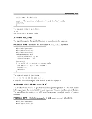 Algorithms ❖ 605❖
cout<< “*n = ”<< *n<<endl;
cout << “The position of element = ”<<n+1–S <<“th”<<endl;
return 0;
}
The expected output is given below.
*n = 8
The position of element = 5th
ALGORITHM FOR_EACH()
The algorithm applies the specified function to each element of a sequence.
PROGRAM 25.16 – Illustrates the application of for_each() algorithm
#include<iostream>
#include<algorithm>
#include<functional>
using namespace std;
void Multiplies ( int &x)
{cout<< 10*x <<“ ”;}
int main()
{ int S1[ ] = { 5,6,8,7,4,3,8,10,11, 12};
for_each ( S1, S1+10, Multiplies );
cout<<“n”;
return 0;
}
The expected output is given below.
50 60 80 70 40 30 80 100 110 120
Clearly the function multiplies each element by 10 and displays it.
ALGORITHMS GENERATE() AND GENERATE_N()
The two functions are used to generate values through the operation of a function. In the
following program the generate() is used to generate 8 random numbers each of 2 digits.
The second function generate_n() is used to generate a specified number of random
numbers.
PROGRAM 25.17 – Illustrates generate() and generate_n() algorithms.
#include<iostream>
#include<algorithm>
 
