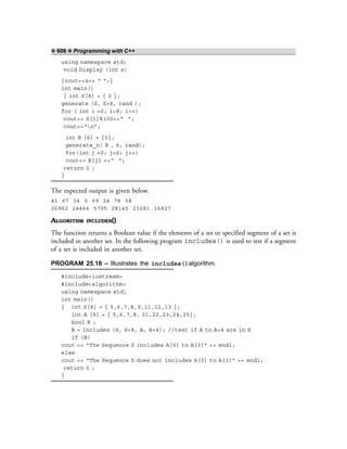 ❖ 606 ❖ Programming with C++
using namespace std;
void Display (int x)
{cout<<x<< “ “;}
int main()
{ int S[8] = { 0 };
generate (S, S+8, rand );
for ( int i =0; i<8; i++)
cout<< S[i]%100<<“ “;
cout<<“n”;
int B [6] = {0};
generate_n( B , 6, rand);
for(int j =0; j<6; j++)
cout<< B[j] <<“ “;
return 0 ;
}
The expected output is given below.
41 67 34 0 69 24 78 58
26962 24464 5705 28145 23281 16827
ALGORITHM INCLUDES()
The function returns a Boolean value if the elements of a set or specified segment of a set is
included in another set. In the following program includes() is used to test if a segment
of a set is included in another set.
PROGRAM 25.18 – Illustrates the includes()algorithm.
#include<iostream>
#include<algorithm>
using namespace std;
int main()
{ int S[8] = { 5,6,7,8,9,11,12,13 };
int A [9] = { 5,6,7,8, 21,22,23,24,25};
bool B ;
B = includes (S, S+8, A, A+4); //test if A to A+4 are in S
if (B)
cout << “The Sequence S includes A[0] to A[3]” << endl;
else
cout << “The Sequence S does not includes A[0] to A[3]” << endl;
return 0 ;
}
 