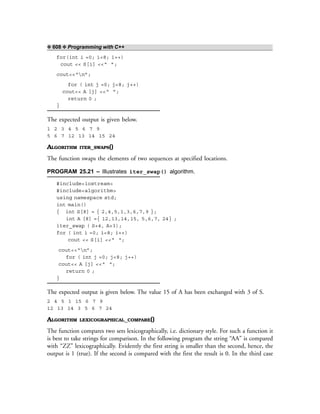 ❖ 608 ❖ Programming with C++
for(int i =0; i<8; i++)
cout << S[i] <<“ ”;
cout<<“n”;
for ( int j =0; j<8; j++)
cout<< A [j] <<“ ”;
return 0 ;
}
The expected output is given below.
1 2 3 4 5 6 7 9
5 6 7 12 13 14 15 24
ALGORITHM ITER_SWAPS()
The function swaps the elements of two sequences at specified locations.
PROGRAM 25.21 – Illustrates iter_swap() algorithm.
#include<iostream>
#include<algorithm>
using namespace std;
int main()
{ int S[8] = { 2,4,5,1,3,6,7,9 };
int A [8] ={ 12,13,14,15, 5,6,7, 24} ;
iter_swap ( S+4, A+3);
for ( int i =0; i<8; i++)
cout << S[i] <<“ “;
cout<<“n”;
for ( int j =0; j<8; j++)
cout<< A [j] <<“ “;
return 0 ;
}
The expected output is given below. The value 15 of A has been exchanged with 3 of S.
2 4 5 1 15 6 7 9
12 13 14 3 5 6 7 24
ALGORITHM LEXICOGRAPHICAL_COMPARE()
The function compares two sets lexicographically, i.e. dictionary style. For such a function it
is best to take strings for comparison. In the following program the string “AA” is compared
with “ZZ” lexicographically. Evidently the first string is smaller than the second, hence, the
output is 1 (true). If the second is compared with the first the result is 0. In the third case
 