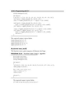 ❖ 610 ❖ Programming with C++
using namespace std;
int main()
{ int S1[ ] = { 11, 12, 13 ,16, 16 , 19,20, 20, 20 , 22, 24 };
int* ptr1 = lower_bound( S1, S1+11 ,20);
cout <<“lower_bound for 20 = ” <<ptr1 —> S1 <<endl;
int* ptr2 = lower_bound( S1, S1+11 ,16);
cout <<“lower_bound for 16 = ”<< ptr2 —> S1 <<endl;
int *uptr1 = upper_bound ( S1, S1+11, 16);
cout <<“upper_bound of 16 is = ” << uptr1 —> S1 <<endl;
int* Uptr2 = upper_bound ( S1, S1+11, 20);
cout << “upper_bound of 20 = ” <<Uptr2 —> S1 <<endl;
return 0 ;
}
The expected output is given below.
lower_bound for 20 = 6
lower_bound for 16 = 3
upper_bound of 16 is = 5
upper_bound of 20 = 9
ALGORITHM MAKE_HEAP()
The function turns a given sequence of elements into heap.
PROGRAM 25.24 – Illustrates make_heap() algorithm
#include<iostream>
#include<algorithm>
using namespace std;
int main()
{
int S[13] = {10, 12, 22,24 ,34,51,71,13,16 ,177 ,106 ,6,7};
make_heap( S,S+13);
for ( int i =0; i<13; i++)
cout << S[i] <<“ “;
cout<<“n”;
return 0 ;
}
The expected output is given below.
177 106 71 24 34 51 22 13 16 10 12 6 7
 