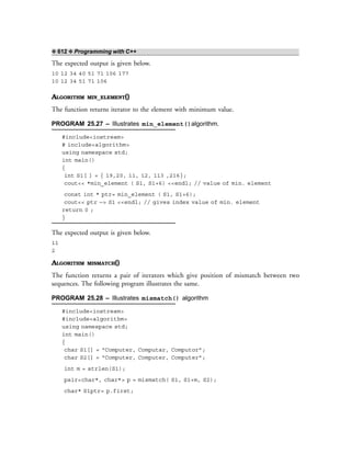 ❖ 612 ❖ Programming with C++
The expected output is given below.
10 12 34 40 51 71 106 177
10 12 34 51 71 106
ALGORITHM MIN_ELEMENT()
The function returns iterator to the element with minimum value.
PROGRAM 25.27 – Illustrates min_element()algorithm.
#include<iostream>
# include<algorithm>
using namespace std;
int main()
{
int S1[ ] = { 19,20, 11, 12, 113 ,216};
cout<< *min_element ( S1, S1+6) <<endl; // value of min. element
const int * ptr= min_element ( S1, S1+6);
cout<< ptr —> S1 <<endl; // gives index value of min. element
return 0 ;
}
The expected output is given below.
11
2
ALGORITHM MISMATCH()
The function returns a pair of iterators which give position of mismatch between two
sequences. The following program illustrates the same.
PROGRAM 25.28 – Illustrates mismatch() algorithm
#include<iostream>
#include<algorithm>
using namespace std;
int main()
{
char S1[] = “Computer, Computar, Computor”;
char S2[] = “Computer, Computer, Computer”;
int m = strlen(S1);
pair<char*, char*> p = mismatch( S1, S1+m, S2);
char* S1ptr= p.first;
 