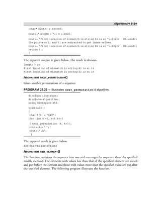 Algorithms ❖ 613❖
char* S2ptr= p.second;
cout<<“length = “<< m <<endl;
cout<< “First location of mismatch in string S1 is at “<<S1ptr - S1<<endl;
The pointers S1 and S2 are subracted to get index values.
cout<< “First location of mismatch in string S2 is at “<<S2ptr - S2<<endl;
return 0 ;
}
The expected output is given below. The result is obvious.
length = 28
First location of mismatch in string S1 is at 16
First location of mismatch in string S2 is at 16
ALGORITHM NEXT_PERMUTATION()
Gives another permutations of a sequence
PROGRAM 25.29 – Illustrates next_permutation()algorithm.
#include <iostream>
#include<algorithm>
using namespace std;
void main()
{
char A[5] = “XYZ”;
for( int k =0; k<6;k++)
{ next_permutation (A, A+3);
cout<<A<<“ “;}
cout<<“n”;
}
The expected result is given below.
XZY YXZ YZX ZXY ZYX XYZ
ALGORITHM NTH_ELEMENT()
The function partitions the sequence into two and rearranges the sequence about the specified
middle element. The elements with values less than that of the specified element are sorted
and put before the element and those with values more than the specified value are put after
the specified element. The following program illustrates the function.
 