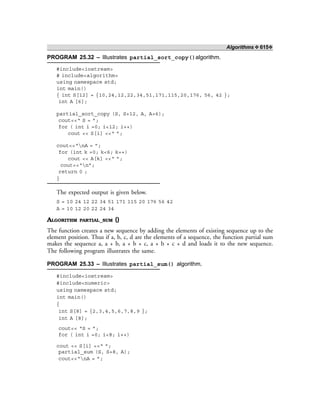 Algorithms ❖ 615❖
PROGRAM 25.32 – Illustrates partial_sort_copy()algorithm.
#include<iostream>
# include<algorithm>
using namespace std;
int main()
{ int S[12] = {10,24,12,22,34,51,171,115,20,176, 56, 42 };
int A [6];
partial_sort_copy (S, S+12, A, A+6);
cout<<“ S = ”;
for ( int i =0; i<12; i++)
cout << S[i] <<“ ”;
cout<<“nA = ”;
for (int k =0; k<6; k++)
cout << A[k] <<“ ”;
cout<<“n”;
return 0 ;
}
The expected output is given below.
S = 10 24 12 22 34 51 171 115 20 176 56 42
A = 10 12 20 22 24 34
ALGORITHM PARTIAL_SUM ()
The function creates a new sequence by adding the elements of existing sequence up to the
element position. Thus if a, b, c, d are the elements of a sequence, the function partial sum
makes the sequence a, a + b, a + b + c, a + b + c + d and loads it to the new sequence.
The following program illustrates the same.
PROGRAM 25.33 – Illustrates partial_sum() algorithm.
#include<iostream>
#include<numeric>
using namespace std;
int main()
{
int S[8] = {2,3,4,5,6,7,8,9 };
int A [8];
cout<< “S = ”;
for ( int i =0; i<8; i++)
cout << S[i] <<“ ”;
partial_sum (S, S+8, A);
cout<<“nA = ”;
 