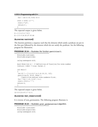 ❖ 616 ❖ Programming with C++
for ( int k =0; k<8; k++)
cout << A[k] <<“ ”;
cout<<“n”;
return 0 ;
}
The expected output is given below.
S = 2 3 4 5 6 7 8 9
A = 2 5 9 14 20 27 35 44
ALGORITHM PARTITION()
The function partitions a sequence such that the elements which satisfy a predicate are put in
the first part followed by the elements which do not satisfy the predicate. See the following
program for illustration.
PROGRAM 25.34 – Illustrates the function partition().
#include<iostream>
#include<algorithm>
using namespace std;
bool Even(int m ) // definition of function for even number
{return !(m%2) ? true: false ;}
int main()
{
int S[ ] = { 5,6,8,7,4,3,8,10,11, 12};
partition(S, S+10, Even );
//partition and put even numbers first.
for ( int i =0; i<10 ; i++)
cout<< S[i]<< “ “;
return 0;
}
The expected output is given below.
12 6 8 10 4 8 3 7 11 5
ALGORITHM PREV_PERMUTATION()
It is inverse of next_permutation. The following program illustrates it.
PROGRAM 25.35 – Illustrates prev_permutation()algorithm.
#include <iostream>
#include<algorithm>
using namespace std;
 