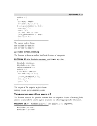 Algorithms ❖ 617❖
void main()
{
char A[4] = “XYZ”;
for( int k =0; k<6;k++)
{ next_permutation (A, A+3);
cout<<A<<“ “;}
cout<<“n”;
for( int i =0; i<6;i++)
{prev_permutation (A, A+3);
cout<<A<<“ “;}
}
The output is given below.
XZY YXZ YZX ZXY ZYX XYZ
ZYX ZXY YZX YXZ XZY XYZ
ALGORITHM RANDOM_SHUFFLE()
The function performs a random shuffle of elements of a sequence.
PROGRAM 25.36 – Illustrates random_shuffle() algorithm.
#include <iostream>
#include<algorithm>
using namespace std;
void main()
{ char A[7] = “ABCDEF”;
for( int k =0; k<5;k++)
{random_shuffle(A, A+6);
cout<<A<<“ “;}
cout<<“n”;
}
The output of the program is given below.
EDACFB CEFABD EDCBFA DABFEC BECADF
THE ALGORITHMS REMOVE() AND REMOVE_IF()
The function removes the specified element from the sequence. In case of remove_if the
element is removed if it satisfies a given predicate. See following program for illustration.
PROGRAM 25.37 – Illustrates remove() and remove_if() algorithms.
#include<iostream>
#include<algorithm>
 