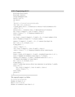 ❖ 618 ❖ Programming with C++
#include<functional>
#include <vector>
using namespace std;
vector <int> V;
int main()
{
int S[ ] = { 5,6,8,7,8,3,8,10,8,12};
for (int i =0 ; i<10;i++)
V.push_back (S[i]); //construct a vector V with elements of S
cout<< “V = ”;
vector<int>:: iterator iter; // declaration of iterator
for (iter= V.begin(); iter <V.end(); iter++)
cout<< *iter<<“ ”; // Display elements of V
cout<<endl;
int Count = count(V.begin(), V.end(), 8); // count number of 8s
cout<<“Number of digit 8 = ”<<Count<<endl;
remove ( V.begin(), V.end() , 8 ); // remove the digit 8s
for ( int j = 0; j<Count; j++)
V.pop_back( ) ;
cout<< “ Now V = ”;
for (iter= V.begin(); iter <V.end(); iter++)
cout<< *iter<<“ ”; // display elements after removing 8s
cout<<endl;
Count = count_if(V.begin(), V.end(), bind2nd(less<int>(),6) );
cout<<“ Number of elements less than 6 = ”<<Count;
remove_if(V.begin(), V.end(), bind2nd(less<int>(),6) );
// remove the number if less than 6
for ( int k = 0; k<Count; k++)
V.pop_back( ) ;
cout<< “nThe new vector after two removals is as below.”<<endl;
cout<<“V = ”;
for (iter= V.begin(); iter <V.end(); iter++)
cout<< *iter<<“ ”;
cout<<endl;
return 0;
}
The expected output is as below.
V = 5 6 8 7 8 3 8 10 8 12
Number of digit 8 = 4
Now V = 5 6 7 3 10 12
Number of elements less than 6 = 2
 