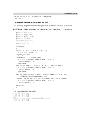 Algorithms ❖ 619❖
The new vector after two removals is as below.
V = 6 7 10 12
THE ALGORITHMS REPLACE()AND REPLACE_IF()
The following program illustrates the application of the two functions on a vector.
PROGRAM 25.38 – Illustrates the replace() and replace_if()algorithms.
#include<iostream>
#include<algorithm>
#include<functional>
#include <vector>
using namespace std;
vector <int> V;
int main()
{
int S[ ] = { 5,6,8,7,8,3,8,10,8, 12};
for (int i =0 ; i<10;i++)
V.push_back (S[i]);
vector<int>:: iterator iter;
for (iter= V.begin(); iter <V.end(); iter++)
cout<< *iter<<“ “;
cout<<endl;
replace ( V.begin(), V.end() , 8 , 9 ); // replace 8 by 9
for (iter= V.begin(); iter <V.end(); iter++)
cout<< *iter<<“ “;
cout<<endl;
replace_if(V.begin(), V.end(), bind2nd(less<int>(),9), 5);
// replace those less than 9 by 5
cout<< “The new vector after replacement is as below.”<<endl;
for (iter= V.begin(); iter <V.end(); iter++)
cout<< *iter<<“ “;
return 0;
}
The expected output is as under.
5 6 8 7 8 3 8 10 8 12
5 6 9 7 9 3 9 10 9 12
The new vector after replacement is as below.
5 5 9 5 9 5 9 10 9 12
 