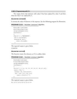 ❖ 620 ❖ Programming with C++
The output shows that elements with value 8 has been replaced by value 9 and then
those less than 9 are replaced by 5.
ALGORITHM REVERSE()
It reverses the order of elements in the sequence. See the following program for illustration.
PROGRAM 25.39 – Illustrates reverse()algorithm.
#include <iostream>
#include<algorithm>
using namespace std;
void main()
{
char A [ ] = “ABCDEFGH”;
int n = strlen(A);
reverse(A, A+4);
cout<< A<<endl;
}
The expected output is given below.
DCBAEFGH
ALGORITHM ROTATE()
The function rotates the elements as if it is endless chain.
PROGRAM 25.40 – Illustrates rotate()algorithm.
#include<iostream>
# include<algorithm>
using namespace std;
void main()
{
int S1[ ] = { 11, 12, 13 ,15 ,16,17, 18,19 ,20};
cout<< “S1= ”;
rotate ( S1, S1+4,S1+9);
for ( int j =0; j<9; j++)
cout << S1[j]<<“ “;
}
The expected output is given below.
S1= 16 17 18 19 20 11 12 13 15
 
