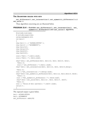 Algorithms ❖ 621❖
THE ALGORITHMS DEALING WITH SETS
set_difference(),set_intersection(),set_symmetric_difference()and
set_union ()
These algorithms concerning sets are illustrated below.
PROGRAM 25.41 – Illustrates set_difference(), set_intersection(), set_
symmetric_difference()and set_union() algorithms.
#include<iostream>
# include<algorithm>
using namespace std;
int main()
{
char Set1[ ] = { “ACDGHIJKTUVZ” };
char Set2[] = { “BCDKMNPUV”};
char Setx[12];
char Setxy[15];
char SetA[20];
char SetU[25];
cout<<“Set1 = ”<<Set1<<endl;
cout<<“Set2 = ”<< Set2<<endl;
char* Sety = set_difference(Set1, Set1+12, Set2, Set2+9, Setx);
*Sety =0;
cout<<“ set_difference = ”<<Setx <<endl;
char* Setz = set_intersection(Set1, Set1+12, Set2, Set2+9,Setxy);
*Setz =0;
cout <<“set_intersection = ”<<Setxy<<endl;
char* Setm = set_symmetric_difference(Set1, Set1+12, Set2,Set2+9, SetA);
*Setm = 0;
cout <<“Set_symmetric_difference = ”<< SetA<<endl;
char* Setn = set_union(Set1, Set1+12 , Set2, Set2+9 , SetU);
*Setn =0;
cout << “Union of Set1 and Set2 = ”<<SetU <<endl;
return 0 ;
}
The expected output is given below.
Set1 = ACDGHIJKTUVZ
Set2 = BCDKMNPUV
set_difference = AGHIJTZ
 