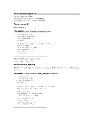 ❖ 622 ❖ Programming with C++
set_intersection = CDKUV
Set_symmetric_difference = ABGHIJMNPTZ
Union of Set1 and Set2 = ABCDGHIJKMNPTUVZ
ALGORITHM SORT()
Sorts a sequence.
PROGRAM 25.42 – Illustrates sort()algorithm.
#include<iostream>
# include<algorithm>
using namespace std;
int main()
{
int S1[ ] = { 11, 12, 19 ,13 ,16 ,20,24 ,22};
sort (S1, S1+8);
for ( int i =0; i<8;i++)
cout << S1[i]<<“ ”;
cout<<“n”;
return 0 ;
}
The expected output is given below.
11 12 13 16 19 20 22 24
ALGORITHM SWAP_RANGES()
The function exchanges the elements in a range with the elements of an another range of
same size.
PROGRAM 25.43 – Illustrates swap_ranges()algorithm.
#include<iostream>
#include<algorithm>
using namespace std;
void main()
{
int S1[ ] = { 11, 12, 19 ,13 ,16 ,20, 24 ,22};
int S2[] = { 1, 2, 3, 4, 5, 6, 7, 8};
cout<< “S1= ”;
swap_ranges ( S1, S1+4, S2+4);
for ( int j =0; j<8; j++)
cout << S1[j]<<“ ”;
cout<< “nS2= ” ;
for ( int k =0; k<8; k++)
cout << S2[k]<<“ ”;
}
 