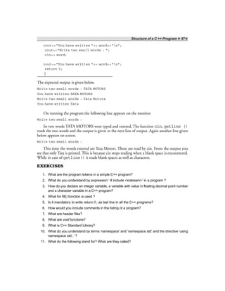 Structure of a C ++ Program ❖ 47❖
cout<<“You have written ”<< word<<“n”;
cout<<“Write two small words : ”;
cin>> word;
cout<<“You have written ”<< word<<“n”;
return 0;
}
The expected output is given below.
Write two small words : TATA MOTORS
You have written TATA MOTORS
Write two small words : Tata Motors
You have written Tata
On running the program the following line appears on the monitor
Write two small words :
So two words TATA MOTORS were typed and entered. The function cin.getline ()
reads the two words and the output is given in the next line of output. Again another line given
below appears on screen.
Write two small words :
This time the words entered are Tata Motors. These are read by cin. From the output you
see that only Tata is printed. This is because cin stops reading when a blank space is encountered.
While in case of getline() it reads blank spaces as well as characters.
EXERCISES
1. What are the program tokens in a simple C++ program?
2. What do you understand by expression ‘ # include <iostream>’ in a program ?
3. How do you declare an integer variable, a variable with value in floating decimal point number
and a character variable in a C++ program?
4. What for fill() function is used ?
5. Is it mandatory to write return 0 ; as last line in all the C++ programs?
6. How would you include comments in the listing of a program?
7. What are header files?
8. What are void functions?
9. What is C++ Standard Library?
10. What do you understand by terms ‘namespace’ and ‘namespace std’ and the directive ‘using
namespace std ; ’?
11. What do the following stand for? What are they called?
 