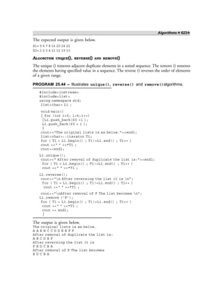 Algorithms ❖ 623❖
The expected output is given below.
S1= 5 6 7 8 16 20 24 22
S2= 1 2 3 4 11 12 19 13
ALGORITHM UNIQUE(), REVERSE() AND REMOVE()
The unique () removes adjacent duplicate elements in a sorted sequence. The remove () removes
the elements having specified value in a sequence. The reverse () reverses the order of elements
of a given range.
PROGRAM 25.44 – Illustrates unique(), reverse() and remove()algorithms.
#include<iostream>
#include<list>
using namespace std;
list<char> L1 ;
void main()
{ for (int i=0; i<6;i++)
{L1.push_back(65 +i );
L1.push_back(65 + i );
}
cout<<“The original lists is as below.”<<endl;
list<char>::iterator T1;
for ( T1 = L1.begin() ; T1!=L1.end() ; T1++ )
cout <<“ ” <<*T1 ;
cout<<endl;
L1.unique();
cout<<“ After removal of duplicate the list is:”<<endl;
for ( T1 = L1.begin() ; T1!=L1.end() ; T1++ )
cout <<“ “ <<*T1 ;
L1.reverse();
cout<<“n After reversing the list it is n”;
for ( T1 = L1.begin() ; T1!=L1.end() ; T1++ )
cout <<“ ” <<*T1 ;
cout<<“nAfter removal of F The list becomes n”;
L1.remove (‘F’);
for ( T1 = L1.begin() ; T1!=L1.end() ; T1++ )
cout <<“ ” <<*T1 ;
cout << endl;
}
The output is given below.
The original lists is as below.
A A B B C C D D E E F F
After removal of duplicate the list is:
A B C D E F
After reversing the list it is
F E D C B A
After removal of F The list becomes
E D C B A
 