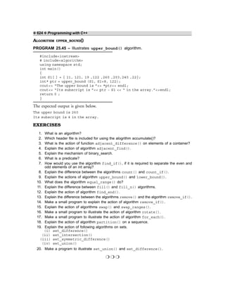 ❖ 624 ❖ Programming with C++
ALGORITHM UPPER_BOUND()
PROGRAM 25.45 – Illustrates upper_bound() algorithm.
#include<iostream>
# include<algorithm>
using namespace std;
int main()
{
int S1[ ] = { 11, 121, 19 ,122 ,260 ,203,240 ,22};
int* ptr = upper_bound (S1, S1+8, 122);
cout<< “The upper bound is ”<< *ptr<< endl;
cout<< “Its subscript is ”<< ptr - S1 << “ in the array.”<<endl;
return 0 ;
}
The expected output is given below.
The upper bound is 260
Its subscript is 4 in the array.
EXERCISES
1. What is an algorithm?
2. Which header file is included for using the alogrithm accumulate()?
3. What is the action of function adjacent_difference() on elements of a container?
4. Explain the action of algorithm adjacent_find().
5. Explain the mechanism of binary_search.
6. What is a predicate?
7. How would you use the algorithm find_if(), if it is required to separate the even and
odd elements of an int array?
8. Explain the difference between the algorithms count() and count_if().
9. Explain the actions of algorithm upper_bound() and lower_bound().
10. What does the algorithm equal_range() do?
11. Explain the difference between fill() and fill_n() algorithms.
12. Explain the action of algorithm find_end().
13. Explain the difference between the algorithms remove() and the algorithm remove_if().
14. Make a small program to explain the action of algorithm remove_if().
15. Explain the action of algorithms swap() and swap_ranges().
16. Make a small program to illustrate the action of algorithm rotate().
17. Make a small program to illustrate the action of algorithm for_each().
18. Explain the action of algorithm partition() on a sequence.
19. Explain the action of following algorithms on sets.
(i) set_difference()
(ii) set_intersection()
(iii) set_symmetric_difference()
(iv) set_union()
20. Make a program to illustrate set_union() and set_difference().
❍ ❍ ❍
 