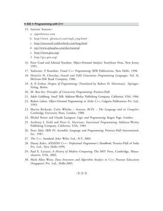 ❖ 626 ❖ Programming with C++
15. Internet Sources:–
a. cppreference.com
b. http://www. glenmccl.com/tmpl_cmp.html
c. http://microsoft.toddverbeek.com/lang.html
d. ttp://www.cplusplus.com/doc/tutorial
e. http://www.gnu.org/
f. http://gcc.gnu.org/
16. Peter Coad and Edward Yourdon; Object-Oriented Analysis; YourDoon Press, New Jersey,
1991.
17. Yashavant. P Kanetkar; Visual C++ Programming; BPB Publications, New Delhi, 1998.
18. Dimitris N. Chorafas; Fourth and Fifth Generation Programming Languages. Vol. II,
McGraw-Hill Book Company, 1986.
19. A. P. Ershov, Origins of Programming; (Translated by Robert H. Silverman); Springer-
Verlag, Berlin.
20. M. Ben-Ari; Principles of Concurrent Programming; Prentice-Hall.
21. Adele Goldberg; Small Talk; Addison-Wesley Publishing Company, California, USA, 1984.
22. Robert Lafore; Object-Oriented Programming in Turbo C++; Galgotia Publications Pvt. Ltd.,
1993.
23. Martin Richards, Colin Whitby – Streven; BCPL – The Language and its Compiler;
Cambridge University Press, London, 1980.
24. Michel Parent and Claude Laurgeau; Logic and Programming; Kogen Page, London.
25. Anthony J. Field and Peter G. Harrison; Functional Programming; Addison-Wesley
Publishing Company, California, USA, 1989.
26. Peter Abel; IBM PC Assembler Language and Programming; Prentice-Hall International,
Inc. 1987.
27. The C++ Standard; John Wiley Ltd., N.Y. 2003.
28. Danny Kalev; ANSI/ISO C++– Professional Programmer’s Handbook; Prentice-Hall of India
Pvt. Ltd., New Delhi-1999.
29. Paul E. Ceruzzi; A History of Modern Computing; The MIT Press, Cambridge, Massa-
chusetts, USA, 2002.
30. Mark Allen Weiss; Data Structures and Algorithm Analysis in C++; Pearson Education
(Singapore) Pvt. Ltd., Delhi-2005.
❍ ❍ ❍
 