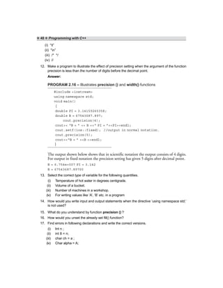 ❖ 48 ❖ Programming with C++
(i) “t”
(ii) “n”
(iii) /* */
(iv) //
12. Make a program to illustrate the effect of precision setting when the argument of the function
precision is less than the number of digits before the decimal point.
Answer:
PROGRAM 2.16 – Illustrates precision () and width() functions
#include <iostream>
using namespace std;
void main()
{
double PI = 3.14159265358;
double B = 67543687.897;
cout.precision(4);
cout<< “B = ” << B <<“ PI = ”<<PI<<endl;
cout.setf(ios::fixed); //output in normal notation.
cout.precision(5);
cout<<“B = ” <<B <<endl;
}
The output shown below shows that in scientific notation the output consists of 4 digits.
For output in fixed notation the precision setting has given 5 digits after decimal point.
B = 6.754e+007 PI = 3.142
B = 67543687.89700
13. Select the correct type of variable for the following quantities.
(i) Temperature of hot water in degrees centigrade.
(ii) Volume of a bucket.
(iii) Number of machines in a workshop.
(iv) For writing values like ‘A’, ‘B’ etc. in a program
14. How would you write input and output statements when the directive ‘using namespace std;’
is not used?
15. What do you understand by function precision () ?
16. How would you unset the already set fill() function?
17. Find errors in following declarations and write the correct versions.
(i) Int n ;
(ii) int 8 = n;
(iii) char ch = a ;
(iv) Char alpha = A;
 