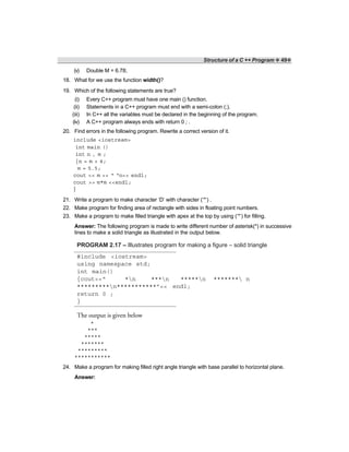 Structure of a C ++ Program ❖ 49❖
(v) Double M = 6.78;
18. What for we use the function width()?
19. Which of the following statements are true?
(i) Every C++ program must have one main () function.
(ii) Statements in a C++ program must end with a semi-colon (;).
(iii) In C++ all the variables must be declared in the beginning of the program.
(iv) A C++ program always ends with return 0 ; .
20. Find errors in the following program. Rewrite a correct version of it.
include <iostream>
int main ()
int n , m ;
{n = m + 4;
m = 5.5;
cout << m << “ “n<< endl;
cout >> m*m <<endl;
}
21. Write a program to make character ‘D’ with character (‘*’) .
22. Make program for finding area of rectangle with sides in floating point numbers.
23. Make a program to make filled triangle with apex at the top by using (‘*’) for filling.
Answer: The following program is made to write different number of asterisk(*) in successive
lines to make a solid triangle as illustrated in the output below.
PROGRAM 2.17 – Illustrates program for making a figure – solid triangle
#include <iostream>
using namespace std;
int main()
{cout<<“ *n ***n *****n ******* n
*********n***********”<< endl;
return 0 ;
}
The output is given below
24. Make a program for making filled right angle triangle with base parallel to horizontal plane.
Answer:
*
***
*****
*******
*********
***********
 