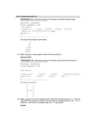 ❖ 50 ❖ Programming with C++
PROGRAM 2.18 – Illustrates program for making a solid right angle triangle.
#include <iostream>
using namespace std;
int main()
{ cout<<“t *nt **nt ***nt ****n”;
cout<<“t *****nt******”<< endl;
return 0 ;
}
The output of the program is given below.
25. Make a program to make a figure of letter H with the symbol (*) .
Answer to Q.25
PROGRAM 2.19 – Illustrates program for making a figure like the character H
#include <iostream>
using namespace std;
void main()
{ cout<<“t* *nt* *nt* *nt********n”;
cout<<“t* *nt* *nt* *n” ;
}
The output is given below.
26. Make a program to print the message “Hello, Welcome to Programming in C ++”. The print
statement in the program be written in two lines with the message broken as “He” , “ll”, “o”,
welcome” in first line and “ to programming in C++ “ in second line.
Answer:
*
**
***
****
*****
******
* *
* *
* *
********
* *
* *
* *
 