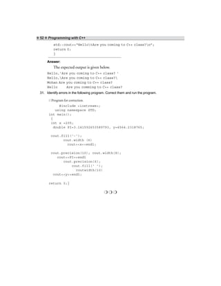 ❖ 52 ❖ Programming with C++
std::cout<<“HellotAre you coming to C++ class?n”;
return 0;
}
Answer:
The expected output is given below.
Hello,’Are you coming to C++ class? ‘
Hello,Are you coming to C++ class?
Mohan Are you coming to C++ class?
Hello Are you comming to C++ class?
31. Identify errors in the following program. Correct them and run the program.
// Program for correction.
#include <iostream>;
using namespace STD;
int main();
{
int x =205;
double PI=3.141592653589793, y=4564.2318765;
cout.fill(‘-’);
cout.width (6)
cout<<x<<endl;
cout.precision(10); cout.width(8);
cout<<PI<<endl
cout.precision(6);
cout.fill(‘ ’);
coutwidth(10)
cout<<y<<endl;
return 0;}
❍ ❍ ❍
 