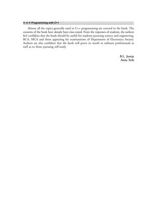 ❖ vi ❖ Programming with C++
Almost all the topics generally used in C++ programming are covered in the book. The
contents of the book have already been class tested. From the responses of students, the authors
feel confident that the book should be useful for students pursuing science and engineering,
BCA, MCA and those appearing for examinations of Department of Electronics Society.
Authors are also confident that the book will prove its worth to software professionals as
well as to those pursuing self-study.
B.L. Juneja
Anita Seth
 