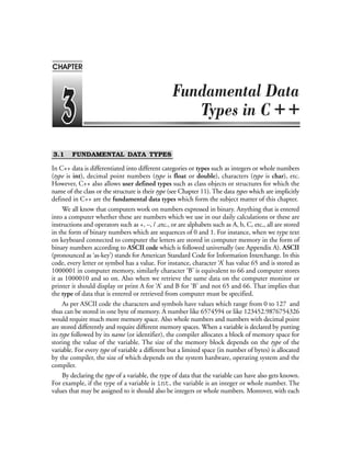 3.1 FUNDAMENTAL DATA TYPES
In C++ data is differentiated into different categories or types such as integers or whole numbers
(type is int), decimal point numbers (type is float or double), characters (type is char), etc.
However, C++ also allows user defined types such as class objects or structures for which the
name of the class or the structure is their type (see Chapter 11). The data types which are implicitly
defined in C++ are the fundamental data types which form the subject matter of this chapter.
We all know that computers work on numbers expressed in binary. Anything that is entered
into a computer whether these are numbers which we use in our daily calculations or these are
instructions and operators such as +, –, / ,etc., or are alphabets such as A, b, C, etc., all are stored
in the form of binary numbers which are sequences of 0 and 1. For instance, when we type text
on keyboard connected to computer the letters are stored in computer memory in the form of
binary numbers according to ASCII code which is followed universally (see Appendix A). ASCII
(pronounced as ‘as-key’) stands for American Standard Code for Information Interchange. In this
code, every letter or symbol has a value. For instance, character ‘A’ has value 65 and is stored as
1000001 in computer memory, similarly character ‘B’ is equivalent to 66 and computer stores
it as 1000010 and so on. Also when we retrieve the same data on the computer monitor or
printer it should display or print A for ‘A’ and B for ‘B’ and not 65 and 66. That implies that
the type of data that is entered or retrieved from computer must be specified.
As per ASCII code the characters and symbols have values which range from 0 to 127 and
thus can be stored in one byte of memory. A number like 6574594 or like 123452.9876754326
would require much more memory space. Also whole numbers and numbers with decimal point
are stored differently and require different memory spaces. When a variable is declared by putting
its type followed by its name (or identifier), the compiler allocates a block of memory space for
storing the value of the variable. The size of the memory block depends on the type of the
variable. For every type of variable a different but a limited space (in number of bytes) is allocated
by the compiler, the size of which depends on the system hardware, operating system and the
compiler.
By declaring the type of a variable, the type of data that the variable can have also gets known.
For example, if the type of a variable is int, the variable is an integer or whole number. The
values that may be assigned to it should also be integers or whole numbers. Moreover, with each
++
CHAPTER
 