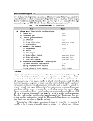 ❖ 54 ❖ Programming with C++
type a particular set of operations are associated. Thus by specifying the type we, in fact, refer to
a class of variables on which a particular set of operations may be performed. Besides integers,
decimal point numbers and characters, there are other types in C++ such as Boolean type,
enumeration type, etc. Table 3.1 below lists the different fundamental types in C++.
Table 3.1 – The fundamental types in C++ and the codes
Type Code
(A) Integral type – These comprise the following types.
(i) Boolean type bool
(ii) Enumeration type enum
(iii) Character type which includes
(a) Characters char
(b) Unsigned characters unsigned char
(c) Wide character wchar_t
(iv) Integers – These comprise
(a) Short integers short
(b) Integers int
(c) Long integers long
(d) Unsigned short integers unsigned short
(e) Unsigned integers unsigned int
(f) Unsigned long integers unsigned long
(v) Floating decimal point types – These comprise
(a) Normal precision or single precision float
(b) High precision or double precision double
(c) High precision or double precision long double
INTEGERS
Integers are associated with every aspect of our life. A simple example is that of counting, such
as number of members in a family, number of passengers in a bus, number of gun shots fired
or number of events, etc. In all such cases whole numbers are used. Because, there cannot be a
half passenger in bus or one quarter member in a family or one fourth shot fired. The whole
numbers whether they are positive or negative are called integers. A whole number may be short
such as number of members in a family or very long number such as number of seconds in a
century. Naturally they require different sizes of computer memory for storage. The program
must allocate sufficient memory to store the short as well as long number. If the number is bigger
than the memory allocated then a part of number may get truncated or reduced in size which
will lead to errors. Also if memory allocated is too big it would be wasteful use of memory space.
Therefore, whole numbers are differentiated according to their size. Thus there are three types
of whole numbers as distinguished by their size. They are called short, integer and long and the
codes for the three are written as short, int and long.
On most of the 32 bit computer systems short is stored in 2 bytes. Two bytes comprise 16
bits. Out of the 16 bits the leftmost bit is reserved for sign (+ or –), hence only 15 bits are
 