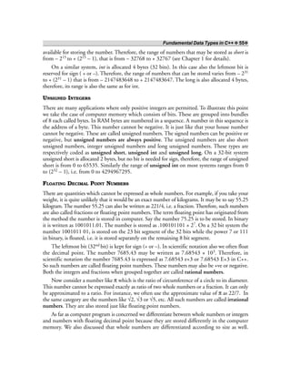 Fundamental Data Types in C++ ❖ 55❖
available for storing the number. Therefore, the range of numbers that may be stored as short is
from – 215 to + (215 – 1), that is from – 32768 to + 32767 (see Chapter 1 for details).
On a similar system, int is allocated 4 bytes (32 bits). In this case also the leftmost bit is
reserved for sign ( + or –). Therefore, the range of numbers that can be stored varies from – 231
to + (231 – 1) that is from – 2147483648 to + 2147483647. The long is also allocated 4 bytes,
therefore, its range is also the same as for int.
UNSIGNED INTEGERS
There are many applications where only positive integers are permitted. To illustrate this point
we take the case of computer memory which consists of bits. These are grouped into bundles
of 8 each called bytes. In RAM bytes are numbered in a sequence. A number in this sequence is
the address of a byte. This number cannot be negative. It is just like that your house number
cannot be negative. These are called unsigned numbers. The signed numbers can be positive or
negative, but unsigned numbers are always positive. The unsigned numbers are also short
unsigned numbers, integer unsigned numbers and long unsigned numbers. These types are
respectively coded as unsigned short, unsigned int and unsigned long. On a 32-bit system
unsigned short is allocated 2 bytes, but no bit is needed for sign, therefore, the range of unsigned
short is from 0 to 65535. Similarly the range of unsigned int on most systems ranges from 0
to (232 – 1), i.e. from 0 to 4294967295.
FLOATING DECIMAL POINT NUMBERS
There are quantities which cannot be expressed as whole numbers. For example, if you take your
weight, it is quite unlikely that it would be an exact number of kilograms. It may be to say 55.25
kilogram. The number 55.25 can also be written as 221/4, i.e. a fraction. Therefore, such numbers
are also called fractions or floating point numbers. The term floating point has originated from
the method the number is stored in computer. Say the number 75.25 is to be stored. In binary
it is written as 1001011.01. The number is stored as .100101101 × 27. On a 32 bit system the
number 1001011 01, is stored on the 23 bit segment of the 32 bits while the power 7 or 111
in binary, is floated, i.e. it is stored separately on the remaining 8 bit segment.
The leftmost bit (32nd bit) is kept for sign (+ or –). In scientific notation also we often float
the decimal point. The number 7685.43 may be written as 7.68543 × 103. Therefore, in
scientific notation the number 7685.43 is expressed as 7.68543 e+3 or 7.68543 E+3 in C++.
So such numbers are called floating point numbers. These numbers may also be +ve or negative.
Both the integers and fractions when grouped together are called rational numbers.
Now consider a number like π which is the ratio of circumference of a circle to its diameter.
This number cannot be expressed exactly as ratio of two whole numbers or a fraction. It can only
be approximated to a ratio. For instance, we often use the approximate value of π as 22/7. In
the same category are the numbers like √2, √3 or √5, etc. All such numbers are called irrational
numbers. They are also stored just like floating point numbers.
As far as computer program is concerned we differentiate between whole numbers or integers
and numbers with floating decimal point because they are stored differently in the computer
memory. We also discussed that whole numbers are differentiated according to size as well.
 