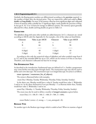 ❖ 56 ❖ Programming with C++
Similarly, the floating point numbers are differentiated according to the precision required, i.e.
the number of digits after the decimal point. They are respectively called and coded as float,
double and long double. On most 32 bit systems a float has seven significant digits and is allocated
4 bytes of memory while a double has 15 significant digits, nearly double the precision of float.
It may get 8, 10, 12 or 16 bytes for storage on different systems. The memory spaces generally
allocated for a float, double and long double are given in Table 3.3.
CHARACTERS
The alphabets along with some other symbols are called characters. In C++ characters are stored
according to ASCII code (See Appendix A). For example, a few of the values are listed below.
Character Value as per ASCII Character Value as per ASCII
A 65 a 97
B 66 b 98
—— —— —— ——
0 (digit) 48 1 (digit) 49
5 (digit) 53 9 (digit) 57
According to this code the numerical values of alphabets and other symbols range from 0
to 127 and in the extended IBM list up to 255, which can be written in 8 bits or one byte.
Therefore, each character is allocated one byte for its storage.
THE ENUMERATION TYPE
As described in the introduction, fundamental types are defined in C++, besides a programmer
may create his/her own data types through classes. The enumeration type may also be used to
define user’s own data type. The enumeration type is an integral data type. Its syntax is as follows.
enum typename { enumerator_list_of_objects};
The syntax is illustrated below with examples.
enum Day { Monday, Tuesday, Wednesday, Thursday, Friday, Saturday, Sunday};
In the above case, Monday would have a value 0, Tuesday would have value 1, Wednesday
2 and so on. In the above declaration if you put Monday = 1 as illustrate below then, Tuesday
would have value 2, Wednesday 3 and so on.
enum Day { Monday =1, Tuesday, Wednesday, Thursday, Friday, Saturday, Sunday};
The enum may also be used to define a number of integral constants as given below.
enum Data { A = 100, B = 100, C = 400, D = 500 , E = 600};
or
enum Marks { correct =2, wrong = – 1, not_attempted = 0};
BOOLEAN TYPE
Yet another type is the Boolean type integer which is coded as bool. When we examine a logical
 