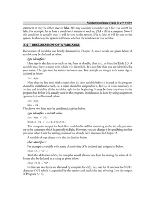 Fundamental Data Types in C++ ❖ 57❖
statement it may be either true or false. We may associate a number say 1 for true and 0 for
false. For example, let us have a conditional statement such as, if (A > B) in a program. Now if
this condition is actually true, 1 will be sent to the system. If it is false, 0 will be sent to the
system. In this way the system will know whether the condition is true or false.
3.2 DECLARATION OF A VARIABLE
Declaration of variables was briefly discussed in Chapter 2, more details are given below. A
variable may be declared as below.
type identifier;
Here type is the data type such as int, float or double, char, etc., as listed in Table 3.3. A
variable must have a name with which it is identified. It is just like that you are identified by
your name. The type must be written in lower case. For example an integer with name Age is
declared as below
int Age;
Note that the line ends with a semicolon (;). Any variable before it is used in the program
should be initialized as well, i.e. a value should be assigned to it. In C++ it is not necessary to
declare and initialize all the variables right in the beginning. It may be done anywhere in the
program but before it is actually used in the program. Initialization is done by using assignment
operator (=) as illustrated below.
int Age;
Age = 22;
The above two lines may be combined as given below.
type identifier = initial value;
int Age = 22;
double PI = 3.1415926535;
The computer output for both float and double will be according to the default precision
set in the computer which is generally 6 digits. However, you can change it by specifying another
precision value. Code for setting precision has already been discussed in Chapter 2.
A variable of type character is also declared as below.
char identifier ;
For example a variable with name ch and value ‘A’ is declared and assigned as below.
char ch = ‘A’ ;
With this definition of ch, the compiler would allocate one byte for storing the value of ch.
It may also be declared as a string as given below.
char ch[] = “A”;
In this case two bytes are allocated by compiler for ch[], i.e., one for ‘A’ and one for NULL
character (‘0’) which is appended by the system and marks the end of string ( see the output
of Program 3.16).
 
