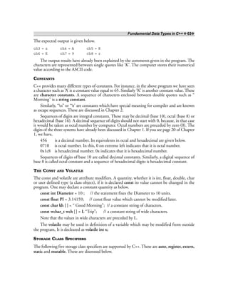 Fundamental Data Types in C++ ❖ 63❖
The expected output is given below.
ch3 = z ch4 = A ch5 = R
ch6 = K ch7 = 9 ch8 = r
The output results have already been explained by the comments given in the program. The
characters are represented between single quotes like ‘K’. The computer stores their numerical
value according to the ASCII code.
CONSTANTS
C++ provides many different types of constants. For instance, in the above program we have seen
a character such as ‘A’ is a constant value equal to 65. Similarly ‘K’ is another constant value. These
are character constants. A sequence of characters enclosed between double quotes such as “
Morning” is a string constant.
Similarly, “n” or “t’ are constants which have special meaning for compiler and are known
as escape sequences. These are discussed in Chapter 2.
Sequences of digits are integral constants. These may be decimal (base 10), octal (base 8) or
hexadecimal (base 16). A decimal sequence of digits should not start with 0, because, in that case
it would be taken as octal number by computer. Octal numbers are preceded by zero (0). The
digits of the three systems have already been discussed in Chapter 1. If you see page 20 of Chapter
1, we have,
456 is a decimal number. Its equivalents in octal and hexadecimal are given below.
0710 is octal number. In this, 0 on extreme left indicates that it is octal number.
0x1c8 is hexadecimal number. 0x indicates that it is hexadecimal number.
Sequences of digits of base 10 are called decimal constants. Similarly, a digital sequence of
base 8 is called octal constant and a sequence of hexadecimal digits is hexadecimal constant.
THE CONST AND VOLATILE
The const and volatile are attribute modifiers. A quantity, whether it is int, float, double, char
or user defined type (a class object), if it is declared const its value cannot be changed in the
program. One may declare a constant quantity as below.
const int Diameter = 10 ; // the statement fixes the Diameter to 10 units.
const float PI = 3.14159; // const float value which cannot be modified later.
const char kh [ ] = “ Good Morning”; // a constant string of characters.
const wchar_t wch [] = L “Trip”; // a constant string of wide characters.
Note that the values in wide characters are preceded by L.
The volatile may be used in definition of a variable which may be modified from outside
the program, It is decleared as volatile int x;
STORAGE CLASS SPECIFIERS
The following five storage class specifiers are supported by C++. These are auto, register, extern,
static and mutable. These are disenssed below.
 