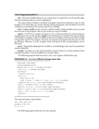 ❖ 64 ❖ Programming with C++
auto : The local variables belong to auto storage class. It is optional to use the specifier auto.
Thus the declaration int n; is same as auto int n ;
The scope of these variables is the block of program (statements enclosed in a pair of curly
brackets {}) in which they are created. During running of program, after the block is over the
variables are removed from the memory and are not available.
static: A static variable may be a local or a global variable. Global variable may be accessed
from any part of the program. Also see the section on scope of variables.
register : A CPU has a number of registers ( 16 is a typical number) for various purposes.
A programmer may use the specifier register in the declaration of a variable if the same is desired
to be loaded on a register so that it is readily (in less time) available to the processor. If the variable
is frequently used in the program, the time of execution of program may decrease by this
specification. However, it is the compiler which will decide if the recommendation can be
honoured.
extern : The specifier extern gives the variable an external linkage and it may be accessed from
another linked file.
mutable : An object of a class may be declared constant. However, if a data member of class
is declared mutable, it may be modified in a constant object.
The following program illustrates extern, static, auto, register and bool data type.
PROGRAM 3.4 – Illustrates different storage class data.
#include <iostream>
using namespace std;
extern int n = 10; // global variable
int y = 5; // global variable
int main()
{ static int D = 5;
int x =7;
auto int z = 25 ;
cout <<“n*n = “ <<n*n << “, y*y = “<< :: y *::y<<endl;
register int m = 5; // m to be loaded on a register
cout << “Product m *D = “<< m*D <<endl;
bool B = (x == y); // B is a bool type variable
bool C = (y*y == 25); // C is also bool type variable
cout << “B = “ << B<< “, C = “ << C<<endl;
return 0;
}
The expected output is given below.
n*n = 100, y*y = 25
Product m *D = 25
B = 0, C = 1
The following program illustrates the static specifier.
 