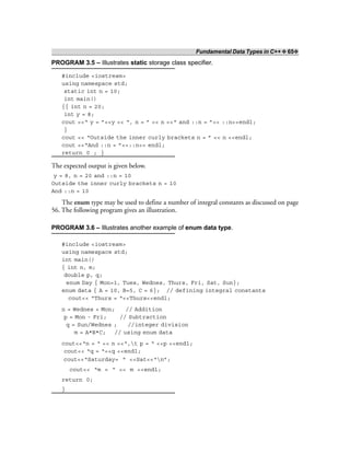 Fundamental Data Types in C++ ❖ 65❖
PROGRAM 3.5 – Illustrates static storage class specifier.
#include <iostream>
using namespace std;
static int n = 10;
int main()
{{ int n = 20;
int y = 8;
cout <<“ y = ”<<y << “, n = ” << n <<“ and ::n = ”<< ::n<<endl;
}
cout << “Outside the inner curly brackets n = ” << n <<endl;
cout <<“And ::n = ”<<::n<< endl;
return 0 ; }
The expected output is given below.
y = 8, n = 20 and ::n = 10
Outside the inner curly brackets n = 10
And ::n = 10
The enum type may be used to define a number of integral constants as discussed on page
56. The following program gives an illustration.
PROGRAM 3.6 – Illustrates another example of enum data type.
#include <iostream>
using namespace std;
int main()
{ int n, m;
double p, q;
enum Day { Mon=1, Tues, Wednes, Thurs, Fri, Sat, Sun};
enum data { A = 10, B=5, C = 6}; // defining integral constants
cout<< “Thurs = “<<Thurs<<endl;
n = Wednes + Mon; // Addition
p = Mon - Fri; // Subtraction
q = Sun/Wednes ; //integer division
m = A*B*C; // using enum data
cout<<“n = “ << n <<“,t p = “ <<p <<endl;
cout<< “q = “<<q <<endl;
cout<<“Saturday= “ <<Sat<<“n”;
cout<< “m = “ << m <<endl;
return 0;
}
 