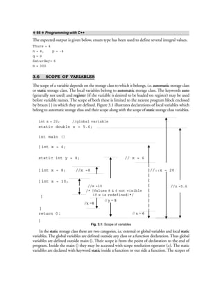 ❖ 66 ❖ Programming with C++
The expected output is given below, enum type has been used to define several integral values.
Thurs = 4
n = 4, p = -4
q = 2
Saturday= 6
m = 300
3.6 SCOPE OF VARIABLES
The scope of a variable depends on the storage class to which it belongs, i.e. automatic storage class
or static storage class. The local variables belong to automatic storage class. The keywords auto
(generally not used) and register (if the variable is desired to be loaded on register) may be used
before variable names. The scope of both these is limited to the nearest program block enclosed
by braces { } in which they are defined. Figure 3.1 illustrates declarations of local variables which
belong to automatic storage class and their scope along with the scope of static storage class variables.
Fig. 3.1: Scope of variables
In the static storage class there are two categories, i.e. external or global variables and local static
variables. The global variables are defined outside any class or a function declaration. Thus global
variables are defined outside main (). Their scope is from the point of declaration to the end of
program. Inside the main () they may be accessed with scope resolution operator (::). The static
variables are declared with keyword static inside a function or out side a function. The scopes of
int x = 20; //global variable
static double z = 5.6;
int main ()
{ int x = 6;
static int y = 8; // x = 6
{ int x = 8; //x =8 //::x = 20
{ int x = 10;
//x =10
}
//x =8
}
return 0 ; // x = 6
}
// y = 8
//z =5.6
/* (Values 8 & 6 not visible
if x is redefined)*/
 
