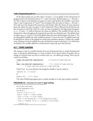 ❖ 68 ❖ Programming with C++
In the above output you see that values x=8 and y = 2.2 are global. In the mid portion of
program and in the innermost braces ‘{ }’, x and y have been declared again as x = 20 and y =
30. This is shown in the third line of output. In outer curly brackets the variables x and y have
values 5 and 4 respectively (2nd and 4th line of output). But the scope of values x = 20 and y =
30 is only up to the closing of the innermost curly bracket. After the closure of inner and outer
braces the values of x and y are again 11 and 9 respectively. That is illustrates by the last but one
line of output in which the values of x and y are same as assigned in the beginning of program,
i.e. x = 11 and y = 9, while in between the values are different. The variables PI and z do not
change their values throughout the program because these are declared const. The global values
are again same, i.e. 8 and 2.2. Note that global values have been declared above the main (). For
accessing global variables the scope resolution operator (::) has to be used. The global values may
be obtained any where in the program by using scope resolution operator (::) before the variable
name. However, for local variables the scope are limited to nearest curly braces { } in which they
are defined. The variables defined in a function have scope only up to the function.
3.7 TYPE CASTING
The change in type of a variable whether from one fundamental type to another fundamental
type, or among user defined types, i.e. from an object of one class to object of another class or
change of a pointer from one class to another class, etc., are called type casting. These may be
carried out as below.
(type_now_desired) expression; // C style of type casting
or
type_ now_desired (expression); // C++ style of type casting
// some take this also as c-type casting
Thus if int A is now desired to be changed to double it may be coded as,
(double) A; // C style
or
double (A); // C++ style
The code of following program gives a simple example as to why type casting is required.
PROGRAM 3.8 – Illustrates the need for type casting.
#include<iostream>
using namespace std;
int main()
{int A = 3,B= 4, C =7;
cout<< “ A/B = “ <<A/B <<endl;
cout <<“ C/B = “<< C/B <<endl;
cout <<“ A/(double)B = “ << A/(double)B<<endl;
cout <<“ double (C)/B = “ << double (C)/B<<endl;
return 0;}
 