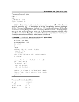 Fundamental Data Types in C++ ❖ 69❖
The expected output is below.
A/B = 0
C/B = 1
A/(double)B = 0.75
double (C)/B = 1.75
Division of int with another int results in int number and because A/B = 3/4 is a fraction,
therefore, the output is 0. This is illustrated by the first line of output. Similarly the second
division 7/4 results in 1 because the fractional part (.75) is neglected in integer division. But
situation can be saved if we convert either numerator or denominator into a double number as
done in the next two lines of output. In one case the denominator is changed to double and in
second case numerator is changed to double. Now the output also contains the fractional part.
More type conversions are illustrated in the program given below.
PROGRAM 3.9 – Program is another illustration of type casting.
#include <iostream>
using namespace std;
int main()
{
int n ;
double k = 3.675 , m1, m2 , p1,p2 ;
char ch = ‘B’;
n = int(ch);
cout << “ch = ”<<ch << “tt k = ”<<k<<endl;
k = int(k);
cout << “n = ” <<n << “t t k = ”<<k<<endl;
p1 = (int)7.5/3.0 ;
p2 = (int) 7.5/3;
m1 = int (4.5/2);
m2 = int (4.5/2.2);
cout<< “ p1 = ” <<p1 <<“,t p2 = ”<<p2 <<endl;
cout << “ m1 = ”<<m1<< “,t m2 = ”<<m2 <<endl;
return 0;
}
The expected output is given below.
ch = B k = 3.675
n = 66 k = 3
p1 = 2.33333, p2 = 2
m1 = 2, m2 = 2
 