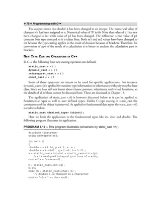 ❖ 70 ❖ Programming with C++
The output shows that double k has been changed to an integer. The numerical value of
character ch has been assigned to n. Numerical value of ‘B’ is 66. Note that value of p1 has not
been changed to int while value of p2 has been changed. The difference is that value of p1
contains float type operand so it is taken float. Both m1 and m2 values have been changed to
int because the type casting applies to the result of division because of brackets. Therefore, for
conversion of type of the result of a calculation it is better to enclose the calculation part in
brackets.
NEW TYPE CASTING OPERATORS IN C++
In C++ the following four new casting operators are defined.
static_cast < > ( )
dynamic_cast < > ( )
reinterpret_cast < > ( )
const_cast < > ( )
Some of these operators are meant to be used for specific applications. For instance
dynamic_cast<>() is applied for runtime type information in inheritances with polymorphic base
class. Since we have still not learnt about classes, pointers, inheritance and virtual functions, so
the details of all of these cannot be discussed here. These are discussed in Chapter 15.
The application of static_cast <>() is however discussed below as it can be applied to
fundamental types as well to user defined types. Unlike C-type casting in static_cast the
constantness of the object is preserved. As applied to fundamental data types the static_cast <>()
is coded as below.
static_cast <desired_type> (object);
Here we limit the application to the fundamental types like int, char and double. The
following program illustrates its application.
PROGRAM 3.10 – This program illustrates conversion by static_cast <>()
#include <iostream>
using namespace std;
int main ()
{
double n = 69.54, p =5.5, a ,m ;
double s = 4.4563 , q = 2.45, b = 3.23 ;
s = static_cast<int>(s) + static_cast<int>(p);
//s is assigned integral portions of s and p
cout<<“s = “<<s<<endl;
p = static_cast<int>(q);
m=65;
char ch = static_cast<char>(n) ;
// double n is changed to a character
cout<< “ch = “ << ch<< endl;
 
