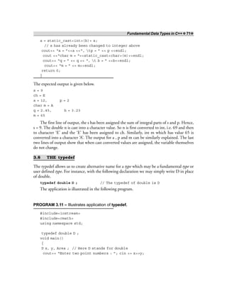 Fundamental Data Types in C++ ❖ 71❖
a = static_cast<int>(b)+ s;
// s has already been changed to integer above
cout<< “a = ”<<a <<“, tp = ” << p <<endl;
cout <<“char m = “<<static_cast<char>(m)<<endl;
cout<< “q = ” << q << “, t b = ” <<b<<endl;
cout<< “m = ” << m<<endl;
return 0;
}
The expected output is given below.
s = 9
ch = E
a = 12, p = 2
char m = A
q = 2.45, b = 3.23
m = 65
The first line of output, the s has been assigned the sum of integral parts of s and p. Hence,
s = 9. The double n is cast into a character value. So n is first converted to int, i.e. 69 and then
to character ‘E’ and the ‘E’ has been assigned to ch. Similarly, int m which has value 65 is
converted into a character ‘A’. The output for a , p and m can be similarly explained. The last
two lines of output show that when cast converted values are assigned, the variable themselves
do not change.
3.8 THE typedef
The typedef allows us to create alternative name for a type which may be a fundamental type or
user defined type. For instance, with the following declaration we may simply write D in place
of double.
typedef double D ; // The typedef of double is D
The application is illustrated in the following program.
PROGRAM 3.11 – Illustrates application of typedef.
#include<iostream>
#include<cmath>
using namespace std;
typedef double D ;
void main()
{
D x, y, Area ; // Here D stands for double
cout<< “Enter two point numbers : ”; cin >> x>>y;
 