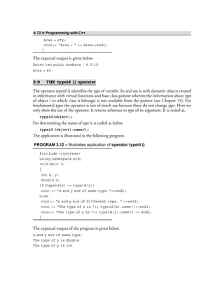 ❖ 72 ❖ Programming with C++
Area = x*y;
cout<< “Area = “ << Area<<endl;
}
The expected output is given below.
Enter two point numbers : 8.5 10
Area = 85
3.9 THE typeid () operator
The operator typeid () identifies the type of variable. Its real use is with dynamic objects created
in inheritance with virtual functions and base class pointer wherein the information about type
of object ( to which class it belongs) is not available from the pointer (see Chapter 15). For
fundamental types the operator is not of much use because these do not change type. Here we
only show the use of the operator. It returns reference to type of its argument. It is coded as,
typeid(object);
For determining the name of type it is coded as below.
typeid (object).name();
The application is illustrated in the following program.
PROGRAM 3.12 – Illustrates application of operator typeid ()
#include <iostream>
using namespace std;
void main ()
{
int x, y;
double z;
if(typeid(x) == typeid(y))
cout << “x and y are of same type.”<<endl;
else
cout<< “x and y are of different type. “ <<endl;
cout << “The type of z is “<< typeid(z).name()<<endl;
cout<< “The type of y is “<< typeid(y).name() << endl;
}
The expected output of the program is given below.
x and y are of same type.
The type of z is double
The type of y is int
 