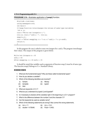 ❖ 74 ❖ Programming with C++
PROGRAM 3.14 – Illustrates application of swap() function.
#include <iostream>
using namespace std;
int main()
{//swap function interchanges the values of same type variables
int x ,y;
cout<<“Write two integers x = ”;
cin>>x; cout<<“ and y = “; cin>>y;
swap(x,y);
cout <<“After swapping: x = ”<<x <<“ and y = ”<< y<<endl;
return 0;
}
In this program the user is asked to enter two integers for x and y. The program interchanges
their values. The output of the program is given below.
Write two integers x = 35
and y = 45
After swapping: x = 45 and y = 35
It should be noted that variables used as arguments of function swap () must be of same type.
The function swap() belongs to C++ Standard Library.
EXERCISES
1. What are the fundamental types? Why are these called fundamental types?
2. How do you declare a variable?
3. Which of the following identifiers are incorrect?
(i) 5chairs (ii) Money
(iii) template (iv) typeid
(v) bitor
4. What are keywords in C++?
5. What do you understand by typeid () and typedef?
6. Is it necessary to declare all the variables right in the beginning in a C++ program?
7. What is the difference between the number 5 and the character ‘5’?
8. Can the keywords be used as variable name?
9. Which of the following statements are wrong? Also correct the wrong statements.
(a) Int x = 7; (b) int y = 5.0;
(c) double = 4.76548; (d) Float = 5.463;
 