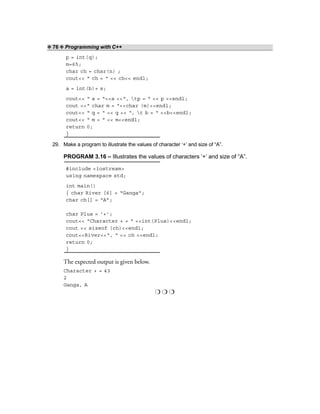 ❖ 76 ❖ Programming with C++
p = int(q);
m=65;
char ch = char(n) ;
cout<< “ ch = “ << ch<< endl;
a = int(b)+ s;
cout<< “ a = “<<a <<“, tp = “ << p <<endl;
cout <<“ char m = “<<char (m)<<endl;
cout<< “ q = “ << q << “, t b = “ <<b<<endl;
cout<< “ m = “ << m<<endl;
return 0;
}
29. Make a program to illustrate the values of character ‘+’ and size of “A”.
PROGRAM 3.16 – Illustrates the values of characters ‘+’ and size of “A”.
#include <iostream>
using namespace std;
int main()
{ char River [6] = “Ganga”;
char ch[] = “A”;
char Plus = ‘+’;
cout<< “Character + = “ <<int(Plus)<<endl;
cout << sizeof (ch)<<endl;
cout<<River<<“, “ << ch <<endl;
return 0;
}
The expected output is given below.
Character + = 43
2
Ganga, A
❍ ❍ ❍
 