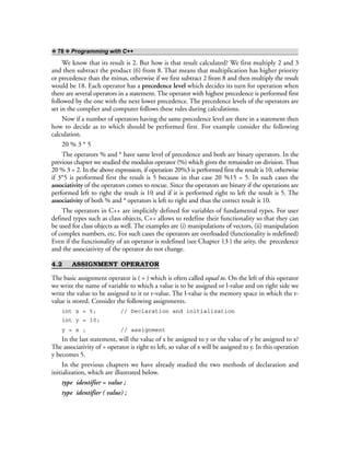 ❖ 78 ❖ Programming with C++
We know that its result is 2. But how is that result calculated? We first multiply 2 and 3
and then subtract the product (6) from 8. That means that multiplication has higher priority
or precedence than the minus, otherwise if we first subtract 2 from 8 and then multiply the result
would be 18. Each operator has a precedence level which decides its turn for operation when
there are several operators in a statement. The operator with highest precedence is performed first
followed by the one with the next lower precedence. The precedence levels of the operators are
set in the complier and computer follows these rules during calculations.
Now if a number of operators having the same precedence level are there in a statement then
how to decide as to which should be performed first. For example consider the following
calculation.
20 % 3 * 5
The operators % and * have same level of precedence and both are binary operators. In the
previous chapter we studied the modulus operator (%) which gives the remainder on division. Thus
20 % 3 = 2. In the above expression, if operation 20%3 is performed first the result is 10, otherwise
if 3*5 is performed first the result is 5 because in that case 20 %15 = 5. In such cases the
associativity of the operators comes to rescue. Since the operators are binary if the operations are
performed left to right the result is 10 and if it is performed right to left the result is 5. The
associativity of both % and * operators is left to right and thus the correct result is 10.
The operators in C++ are implicitly defined for variables of fundamental types. For user
defined types such as class objects, C++ allows to redefine their functionality so that they can
be used for class objects as well. The examples are (i) manipulations of vectors, (ii) manipulation
of complex numbers, etc. For such cases the operators are overloaded (functionality is redefined)
Even if the functionality of an operator is redefined (see Chapter 13 ) the arity, the precedence
and the associativity of the operator do not change.
4.2 ASSIGNMENT OPERATOR
The basic assignment operator is ( = ) which is often called equal to. On the left of this operator
we write the name of variable to which a value is to be assigned or l-value and on right side we
write the value to be assigned to it or r-value. The l-value is the memory space in which the r-
value is stored. Consider the following assignments.
int x = 5; // Declaration and initialization
int y = 10;
y = x ; // assignment
In the last statement, will the value of x be assigned to y or the value of y be assigned to x?
The associativity of = operator is right to left, so value of x will be assigned to y. In this operation
y becomes 5.
In the previous chapters we have already studied the two methods of declaration and
initialization, which are illustrated below.
type identifier = value ;
type identifier ( value) ;
 