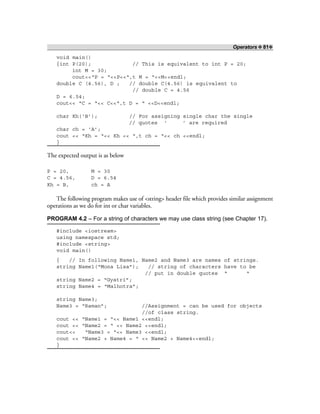 Operators ❖ 81❖
void main()
{int P(20); // This is equivalent to int P = 20;
int M = 30;
cout<<“P = “<<P<<“,t M = “<<M<<endl;
double C (4.56), D ; // double C(4.56) is equivalent to
// double C = 4.56
D = 6.54;
cout<< “C = “<< C<<“,t D = “ <<D<<endl;
char Kh(‘B’); // For assigning single char the single
// quotes ‘ ’ are required
char ch = ‘A’;
cout << “Kh = “<< Kh << “,t ch = “<< ch <<endl;
}
The expected output is as below
P = 20, M = 30
C = 4.56, D = 6.54
Kh = B, ch = A
The following program makes use of <string> header file which provides similar assignment
operations as we do for int or char variables.
PROGRAM 4.2 – For a string of characters we may use class string (see Chapter 17).
#include <iostream>
using namespace std;
#include <string>
void main()
{ // In following Name1, Name2 and Name3 are names of strings.
string Name1(“Mona Lisa”); // string of characters have to be
// put in double quotes “ “
string Name2 = “Gyatri”;
string Name4 = “Malhotra”;
string Name3;
Name3 = “Raman”; //Assignment = can be used for objects
//of class string.
cout << “Name1 = “<< Name1 <<endl;
cout << “Name2 = “ << Name2 <<endl;
cout<< “Name3 = “<< Name3 <<endl;
cout << “Name2 + Name4 = “ << Name2 + Name4<<endl;
}
 