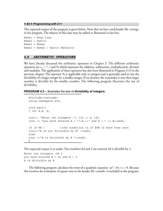 ❖ 82 ❖ Programming with C++
The expected output of the program is given below. Note that we have used header file <string>
in the program. The objects of this class may be added as illustrated in last line.
Name1 = Mona Lisa
Name2 = Gyatri
Name3 = Raman
Name2 + Name4 = Gyatri Malhotra
4.3 ARITHMETIC OPERATORS
We have already discussed the arithmetic operators in Chapter 3. The different arithmetic
operators are +, –, *, / and % which represent the addition, subtraction, multiplication, division
and modulus. The application of these operators has also been illustrated in Program 3.13 in the
previous chapter. The operator % is applicable only to integers and is generally used to test the
divisibility of a larger integer by a smaller integer. If on division the remainder is zero then larger
number is divisible by the smaller number. The following program illustrates the test of
divisibility.
PROGRAM 4.3 – Illustrates the test of divisibility of integers.
#include<iostream>
using namespace std;
void main()
{ int A,B, m;
cout<< “Enter two integers :”; cin >> A >>B;
cout << “you have entered A = ”<<A <<“ and B = ” << B<<endl;
if (A %B ) //the condition is if A%B is more than zero
cout<<“A is not divisible by B” <<endl;
else
cout <<“A is divisible by B “<<endl;
}
The expected output is as under. Two numbers 64 and 2 are entered. 64 is divisible by 2.
Enter two integers :64 2
you have entered A = 64 and B = 2
A is divisible by B
The following program calculates the roots of a quadratic equation ax2 + bx + c = 0. Because
this involves the evaluation of square root so the header file <cmath> is included in the program.
 