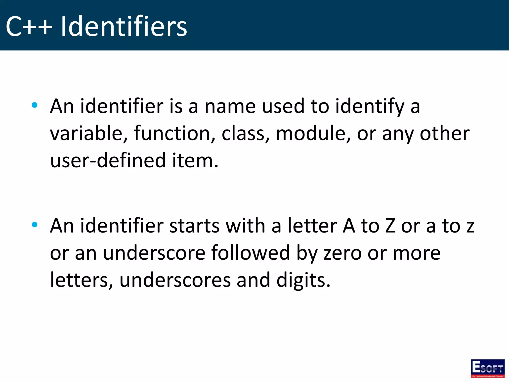 C++ Identifiers
• An identifier is a name used to identify a
variable, function, class, module, or any other
user-defined item.
• An identifier starts with a letter A to Z or a to z
or an underscore followed by zero or more
letters, underscores and digits.
 