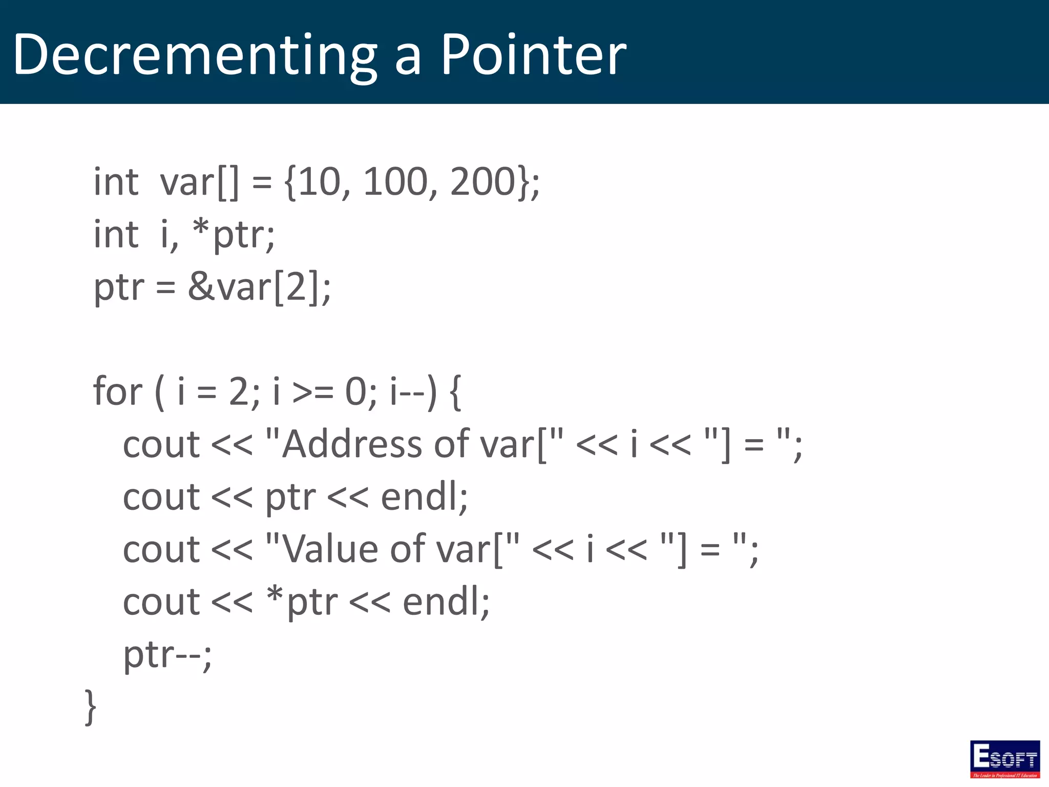Decrementing a Pointer
int var[] = {10, 100, 200};
int i, *ptr;
ptr = &var[2];
for ( i = 2; i >= 0; i--) {
cout << "Address of var[" << i << "] = ";
cout << ptr << endl;
cout << "Value of var[" << i << "] = ";
cout << *ptr << endl;
ptr--;
}
 