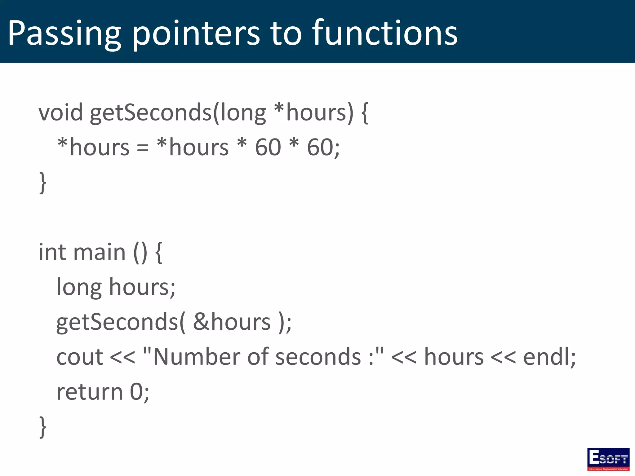 Passing pointers to functions
void getSeconds(long *hours) {
*hours = *hours * 60 * 60;
}
int main () {
long hours;
getSeconds( &hours );
cout << "Number of seconds :" << hours << endl;
return 0;
}
 
