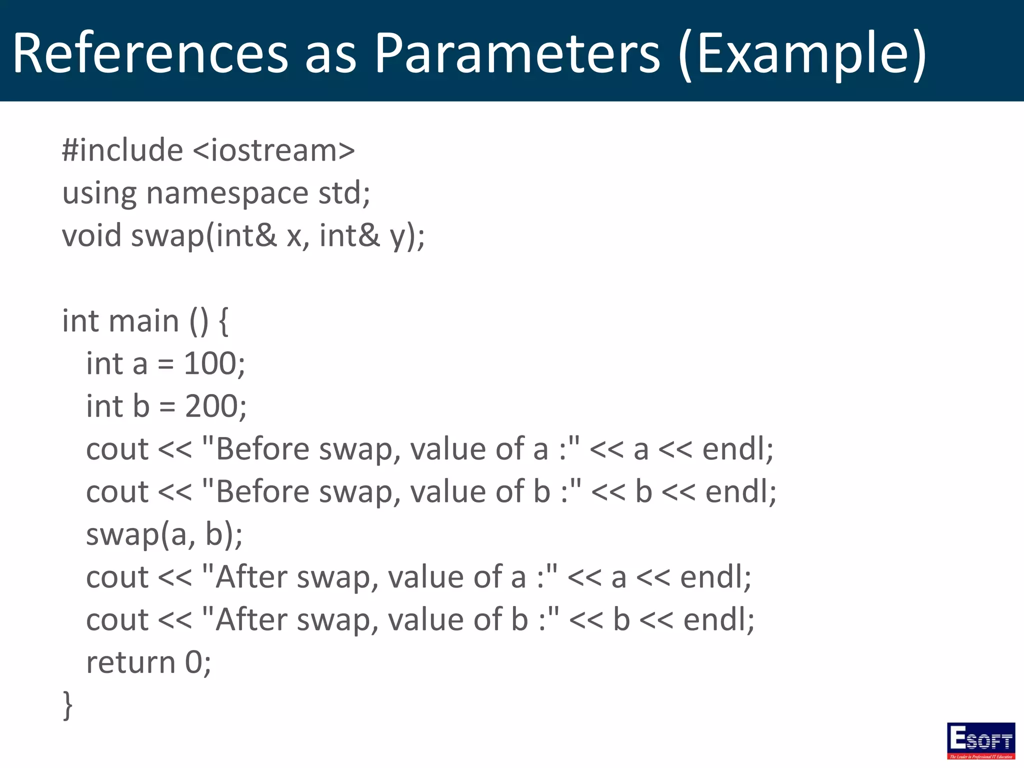 References as Parameters (Example)
#include <iostream>
using namespace std;
void swap(int& x, int& y);
int main () {
int a = 100;
int b = 200;
cout << "Before swap, value of a :" << a << endl;
cout << "Before swap, value of b :" << b << endl;
swap(a, b);
cout << "After swap, value of a :" << a << endl;
cout << "After swap, value of b :" << b << endl;
return 0;
}
 