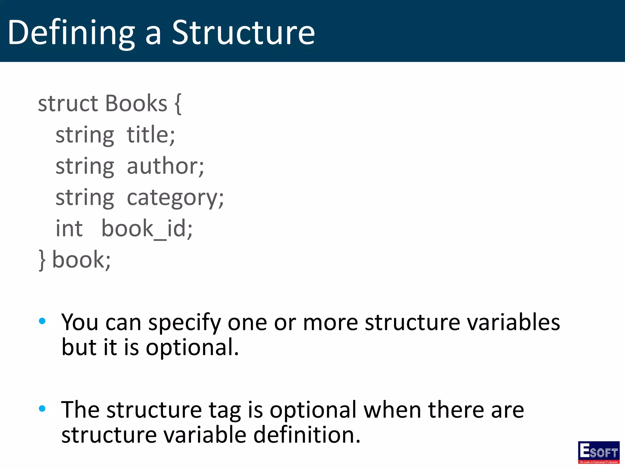 Defining a Structure
struct Books {
string title;
string author;
string category;
int book_id;
} book;
• You can specify one or more structure variables
but it is optional.
• The structure tag is optional when there are
structure variable definition.
 