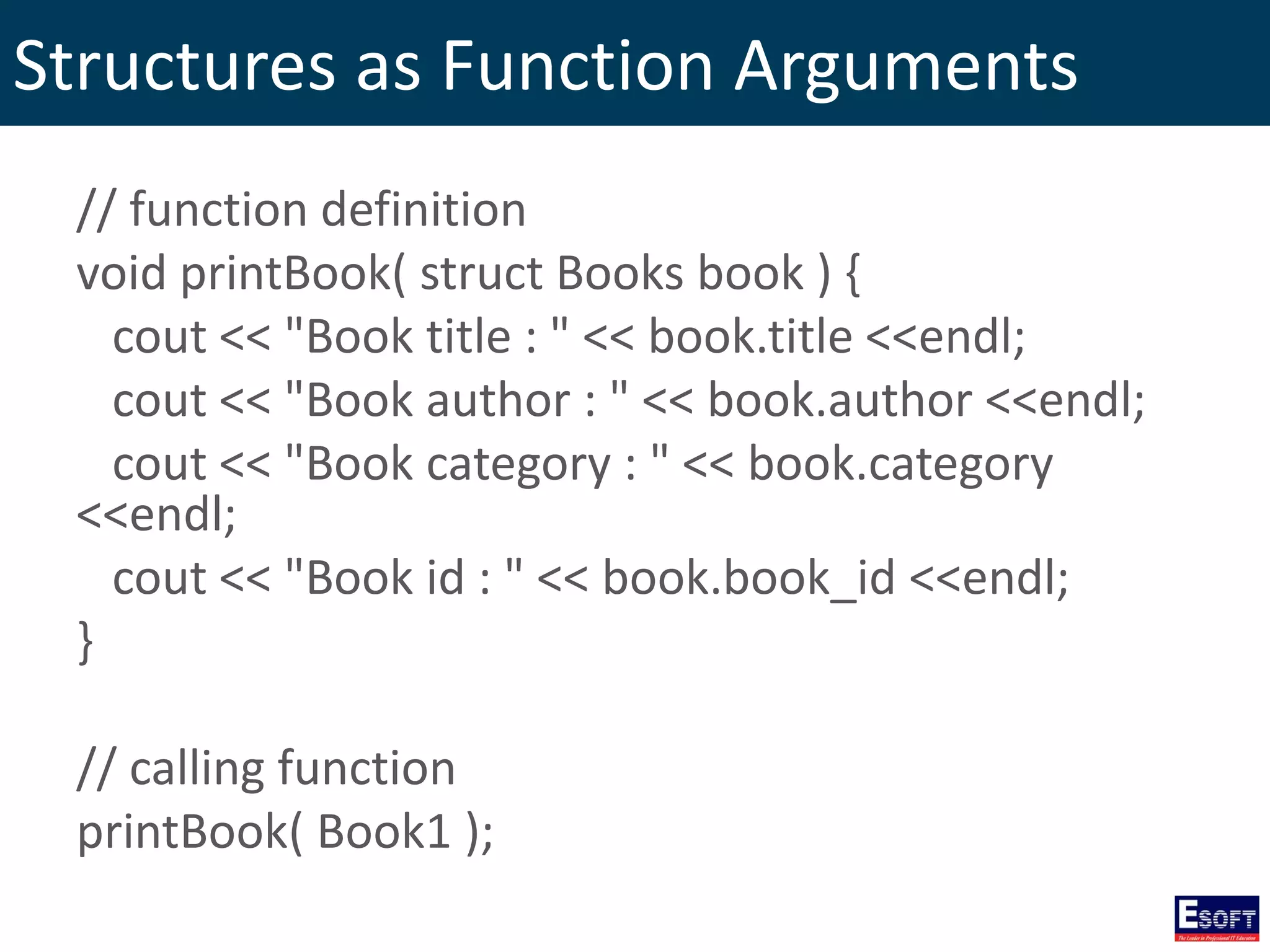 Structures as Function Arguments
// function definition
void printBook( struct Books book ) {
cout << "Book title : " << book.title <<endl;
cout << "Book author : " << book.author <<endl;
cout << "Book category : " << book.category
<<endl;
cout << "Book id : " << book.book_id <<endl;
}
// calling function
printBook( Book1 );
 