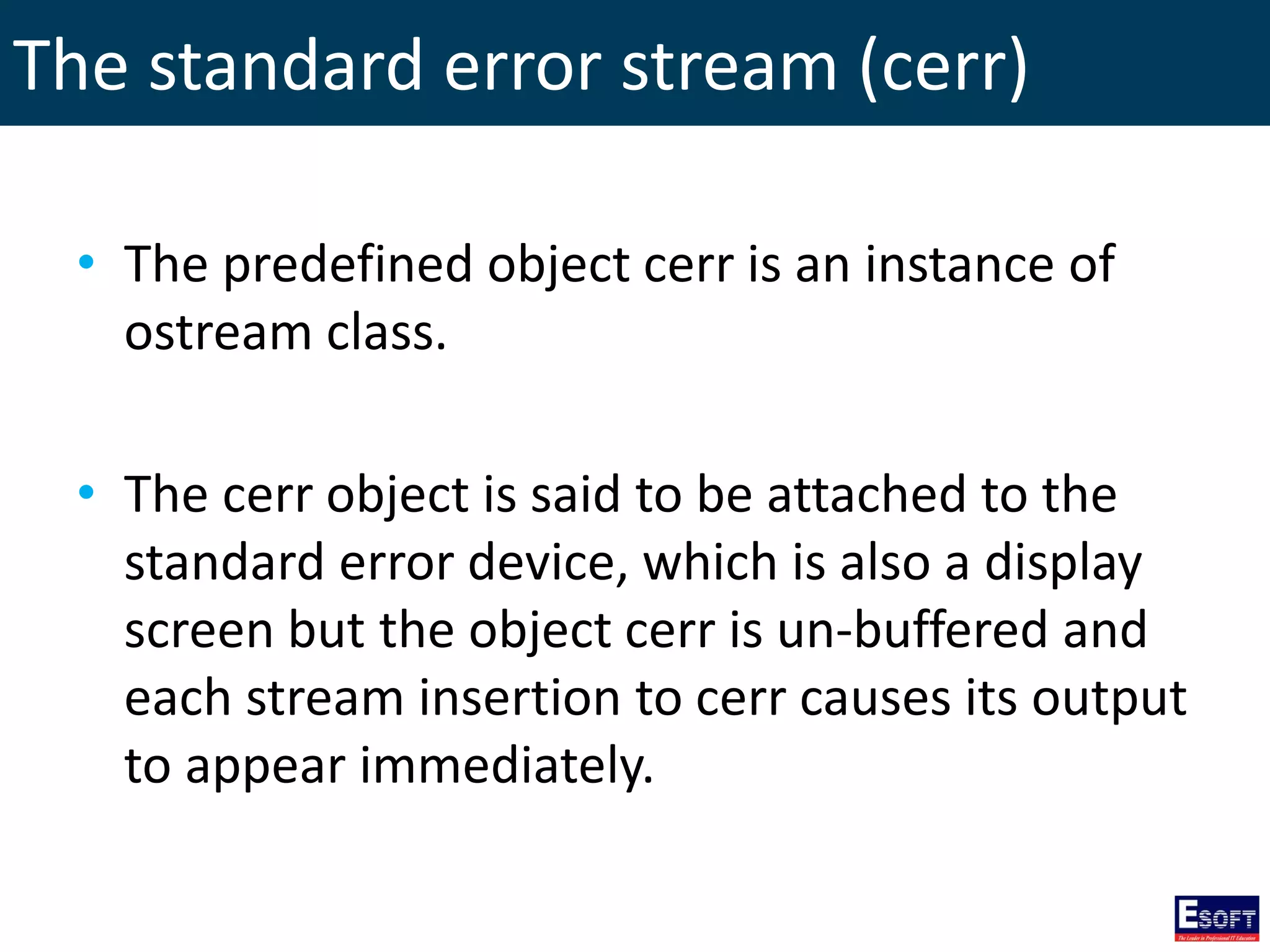 The standard error stream (cerr)
• The predefined object cerr is an instance of
ostream class.
• The cerr object is said to be attached to the
standard error device, which is also a display
screen but the object cerr is un-buffered and
each stream insertion to cerr causes its output
to appear immediately.
 