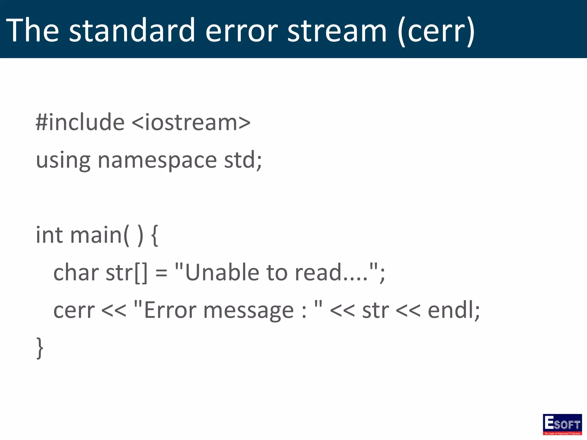 The standard error stream (cerr)
#include <iostream>
using namespace std;
int main( ) {
char str[] = "Unable to read....";
cerr << "Error message : " << str << endl;
}
 